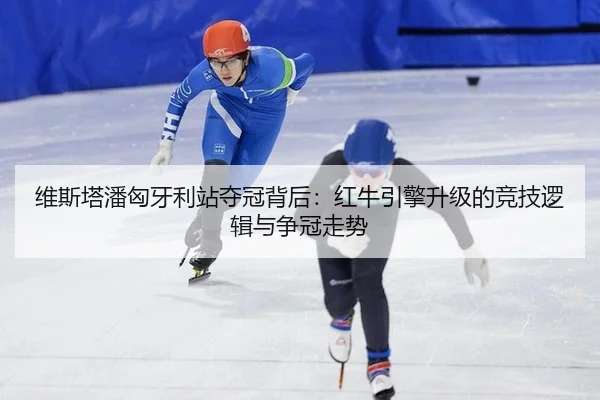 维斯塔潘匈牙利站夺冠背后：红牛引擎升级的竞技逻辑与争冠走势